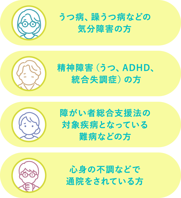 うつ病・躁うつ病などの気分障害の方。精神障害（うつ、ADHD、統合失調症）の方。障がい者総合支援法の対象疾患となっている難病などの方。心身の不調などで通院をされている方