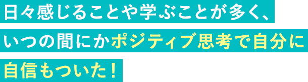 日々感じることや学ぶことが多く、いつの間にかポジティブ思考で自分に自信もついた！